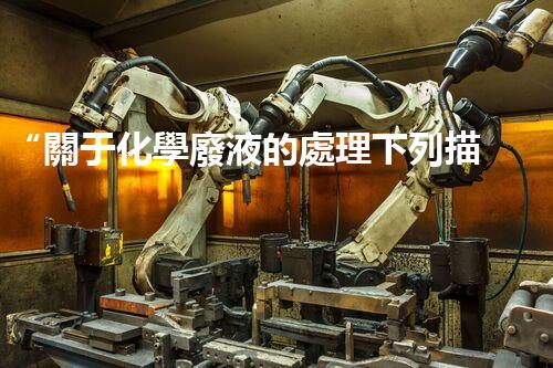“關于化學廢液的處理下列描述正確的是——環(huán)保新篇章，清潔生產新標桿”